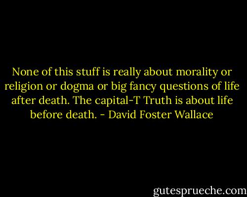 None of this stuff is really about morality or religion or dogma or big fancy questions of life after death. The capital-T Truth is about life before death. - David Foster Wallace