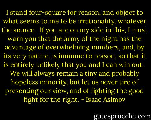 I stand four-square for reason, and object to what seems to me to be irrationality, whatever the source.<br /> If you are on my side in this, I must warn you that the army of the night has the advantage of overwhelming numbers, and, by its very nature, is immune to reason, so that it is entirely unlikely that you and I can win out.<br /> We will always remain a tiny and probably hopeless minority, but let us never tire of presenting our view, and of fighting the good fight for the right. - Isaac Asimov