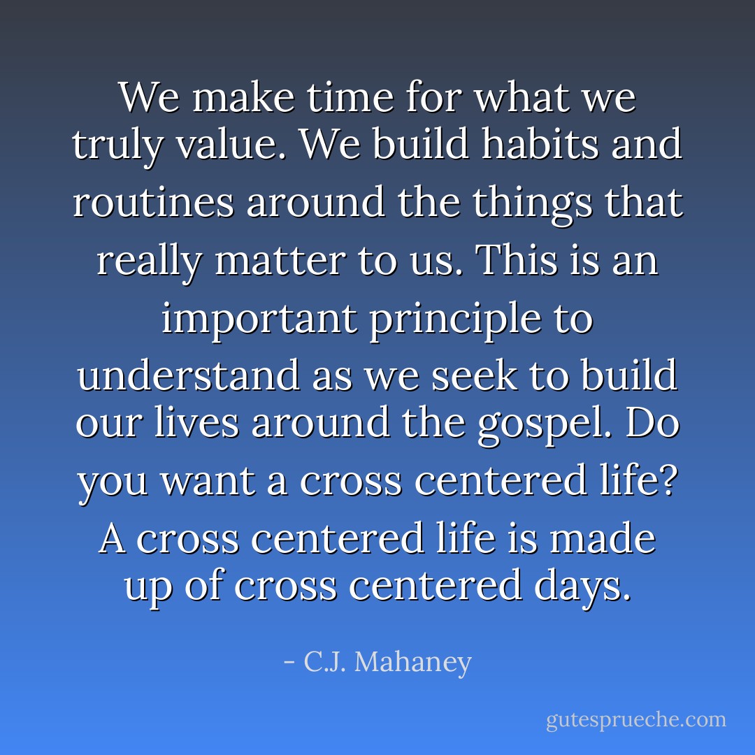 We make time for what we truly value. We build habits and routines around the things that really matter to us. This is an important principle to understand as we seek to build our lives around the gospel. Do you want a cross centered life? A cross centered life is made up of cross centered days. - C.J. Mahaney