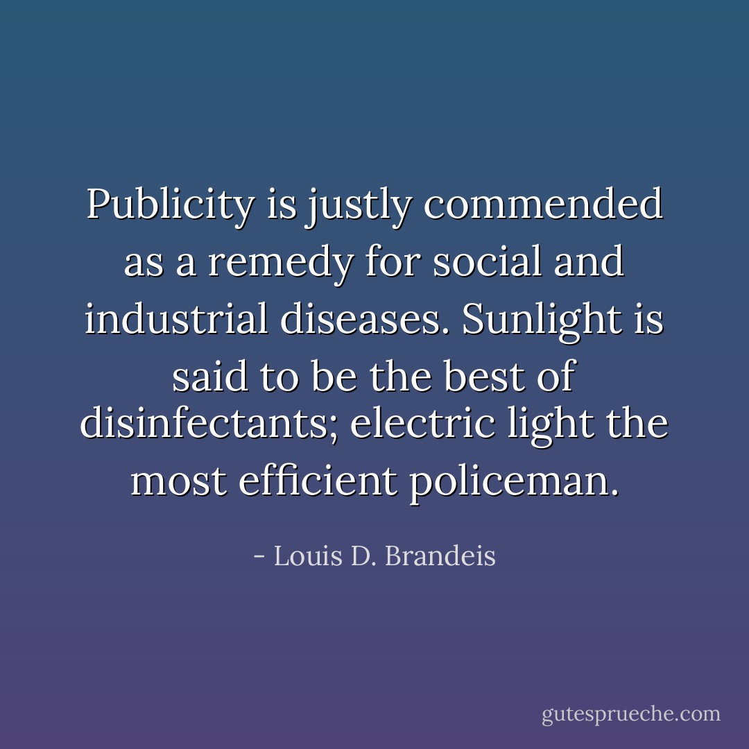 Publicity is justly commended as a remedy for social and industrial diseases. Sunlight is said to be the best of disinfectants; electric light the most efficient policeman. - Louis D. Brandeis
