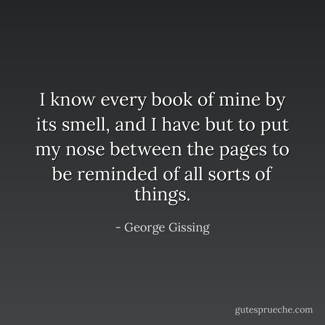 I know every book of mine by its smell, and I have but to put my nose between the pages to be reminded of all sorts of things. - George Gissing