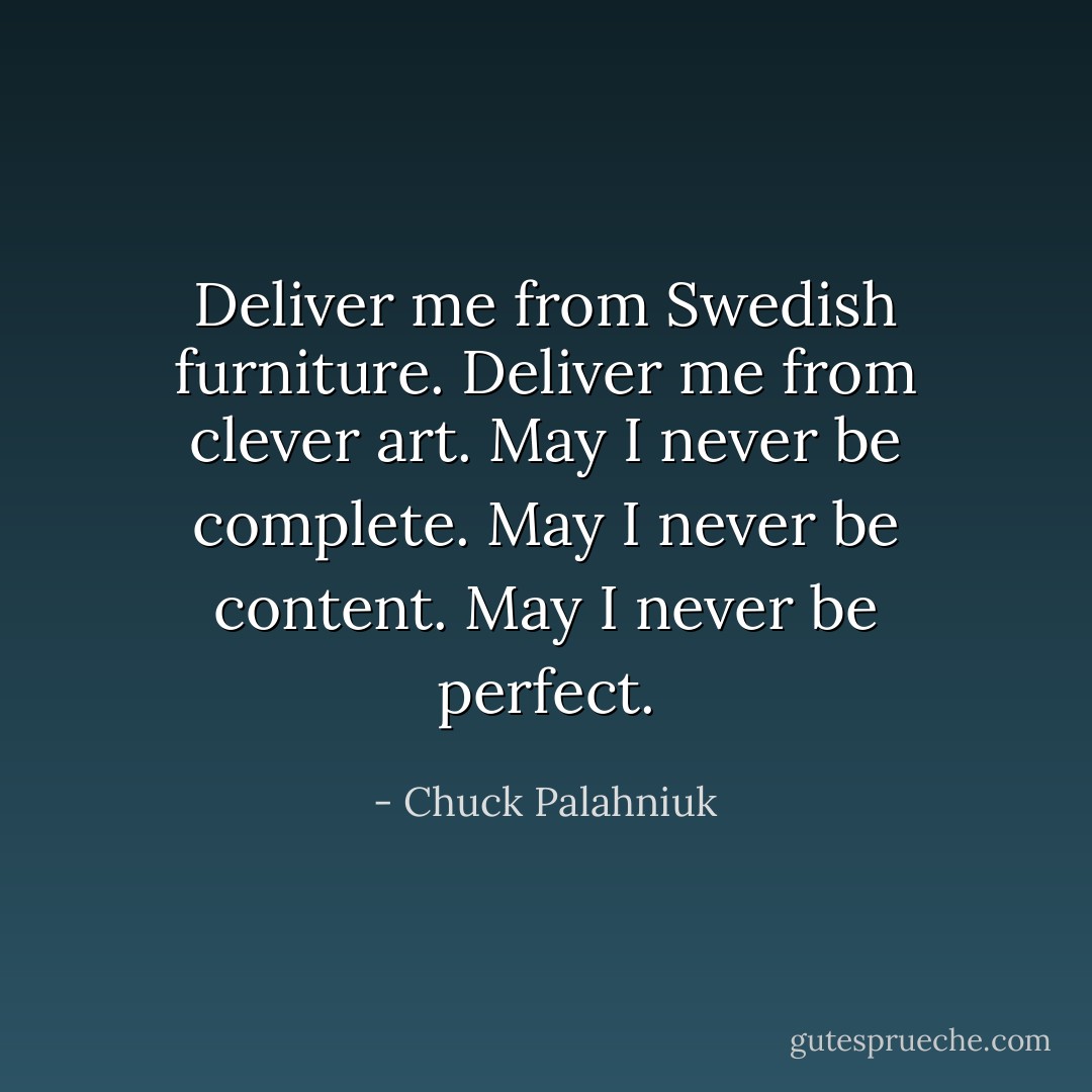 Deliver me from Swedish furniture. Deliver me from clever art. May I never be complete. May I never be content. May I never be perfect. - Chuck Palahniuk