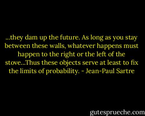 ...they dam up the future. As long as you stay between these walls, whatever happens must happen to the right or the left of the stove...Thus these objects serve at least to fix the limits of probability. - Jean-Paul Sartre