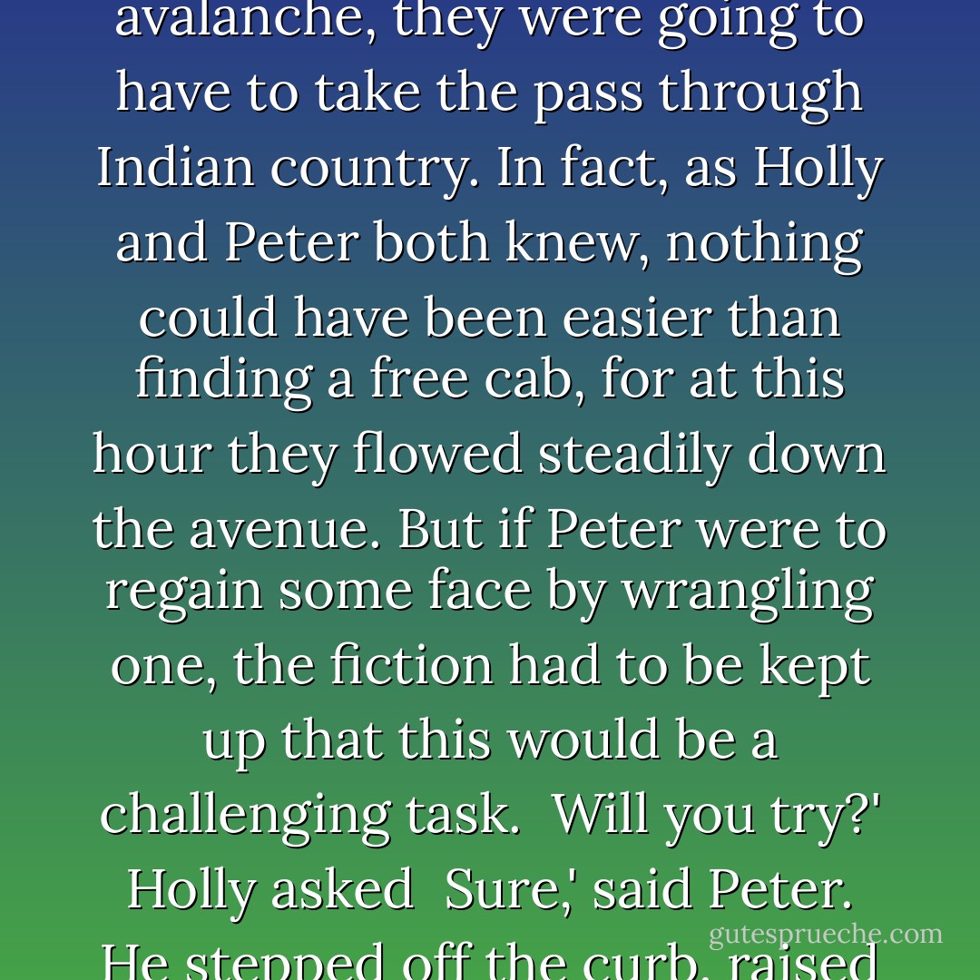 Well, then,' said Peter, 'I guess we'll just have to find a cab.' <br /><br />Peter said this in the manner of a cowboy telling the womenfolk that, because of the avalanche, they were going to have to take the pass through Indian country. In fact, as Holly and Peter both knew, nothing could have been easier than finding a free cab, for at this hour they flowed steadily down the avenue. But if Peter were to regain some face by wrangling one, the fiction had to be kept up that this would be a challenging task.<br /><br />Will you try?' Holly asked<br /><br />Sure,' said Peter. He stepped off the curb, raised his hand, and a taxi pulled up in front of them about five seconds later.<br /><br />Thank goodness!' Holly said. - James Collins