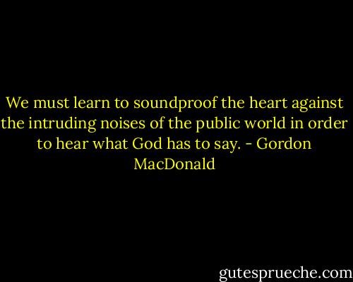 We must learn to soundproof the heart against the intruding noises of the public world in order to hear what God has to say. - Gordon MacDonald