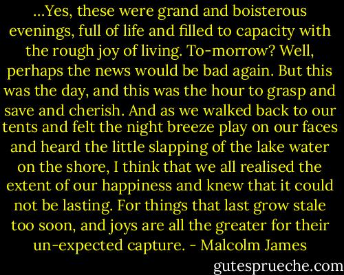 …Yes, these were grand and boisterous evenings, full of life and filled to capacity with the rough joy of living. To-morrow? Well, perhaps the news would be bad again. But this was the day, and this was the hour to grasp and save and cherish. And as we walked back to our tents and felt the night breeze play on our faces and heard the little slapping of the lake water on the shore, I think that we all realised the extent of our happiness and knew that it could not be lasting. For things that last grow stale too soon, and joys are all the greater for their un-expected capture. - Malcolm James