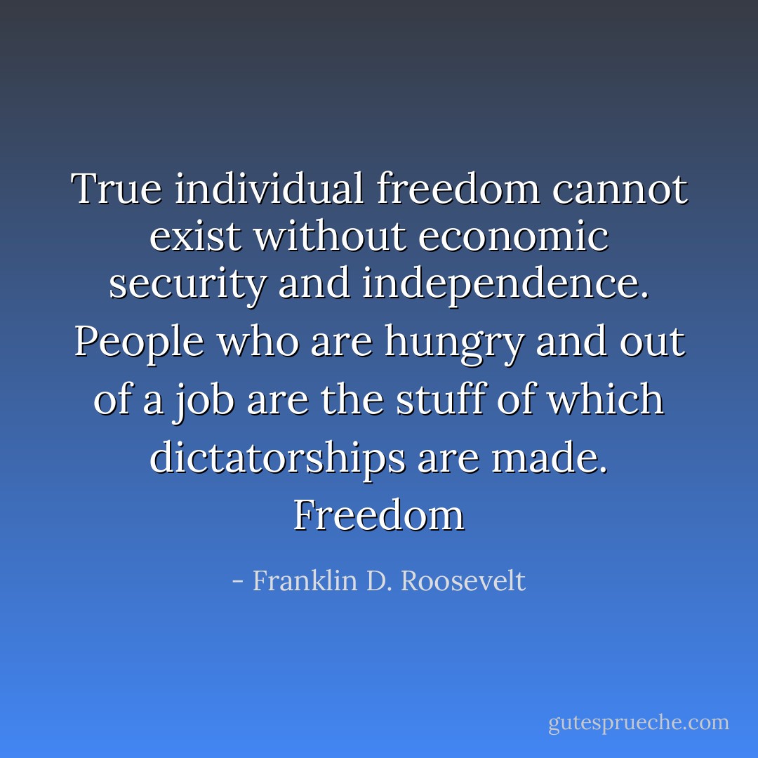 True individual freedom cannot exist without economic security and independence. People who are hungry and out of a job are the stuff of which dictatorships are made.<br />Freedom - Franklin D. Roosevelt