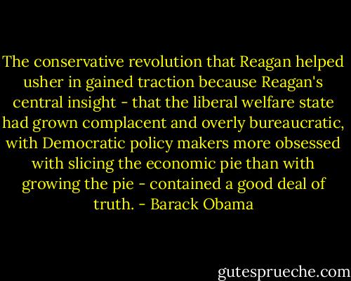 The conservative revolution that Reagan helped usher in gained traction because Reagan's central insight - that the liberal welfare state had grown complacent and overly bureaucratic, with Democratic policy makers more obsessed with slicing the economic pie than with growing the pie - contained a good deal of truth. - Barack Obama