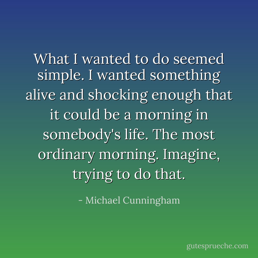 What I wanted to do seemed simple. I wanted something alive and shocking enough that it could be a morning in somebody's life. The most ordinary morning. Imagine, trying to do that. - Michael Cunningham