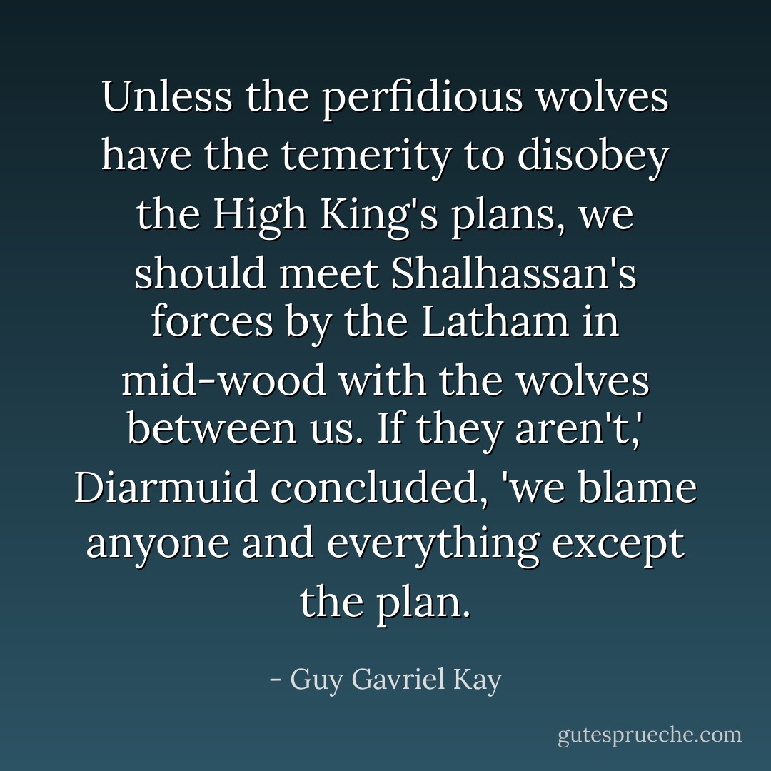 Unless the perfidious wolves have the temerity to disobey the High King's plans, we should meet Shalhassan's forces by the Latham in mid-wood with the wolves between us. If they aren't,' Diarmuid concluded, 'we blame anyone and everything except the plan. - Guy Gavriel Kay