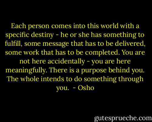 Each person comes into this world with a specific destiny - he or she has something to fulfill, some message that has to be delivered, some work that has to be completed. You are not here accidentally - you are here meaningfully. There is a purpose behind you. The whole intends to do something through you.<br /> - Osho