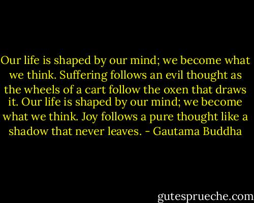 Our life is shaped by our mind; we become what we think. Suffering follows an evil thought as the wheels of a cart follow the oxen that draws it.<br />Our life is shaped by our mind; we become what we think. Joy follows a pure thought like a shadow that never leaves. - Gautama Buddha