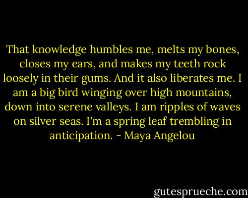 That knowledge humbles me, melts my bones, closes my ears, and makes my teeth rock loosely in their gums. And it also liberates me. I am a big bird winging over high mountains, down into serene valleys. I am ripples of waves on silver seas. I'm a spring leaf trembling in anticipation. - Maya Angelou