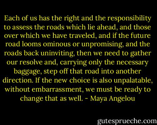 Each of us has the right and the responsibility to assess the roads which lie ahead, and those over which we have traveled, and if the future road looms ominous or unpromising, and the roads back uninviting, then we need to gather our resolve and, carrying only the necessary baggage, step off that road into another direction. If the new choice is also unpalatable, without embarrassment, we must be ready to change that as well. - Maya Angelou