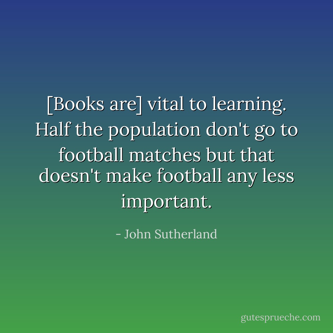 [Books are] vital to learning. Half the population don't go to football matches but that doesn't make football any less important. - John Sutherland