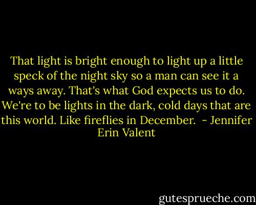 That light is bright enough to light up a little speck of the night sky so a man can see it a ways away. That's what God expects us to do. We're to be lights in the dark, cold days that are this world. Like fireflies in December.<br /> - Jennifer Erin Valent