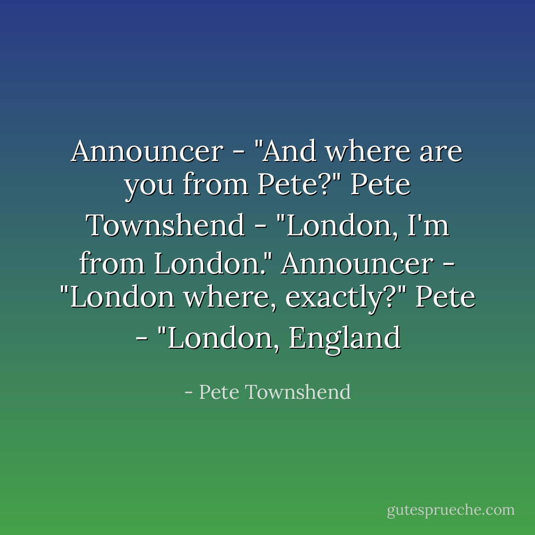 Announcer - "And where are you from Pete?"<br />Pete Townshend - "London, I'm from London."<br />Announcer - "London where, exactly?"<br />Pete - "London, England - Pete Townshend