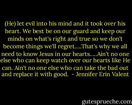(He) let evil into his mind and it took over his heart. We best be on our guard and keep our minds on what's right and true so we don't become things we'll regret.....That's why we all need to know Jesus in our hearts.....Ain't no one else who can keep watch over our hearts like He can. Ain't no one else who can take the bad out and replace it with good.  - Jennifer Erin Valent