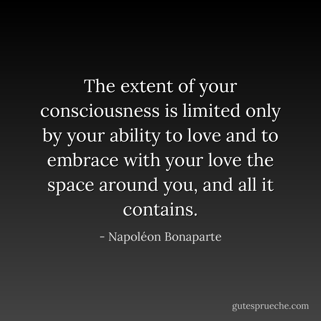 The extent of your consciousness is limited only by your ability to love and to embrace with your love the space around you, and all it contains. - Napoléon Bonaparte
