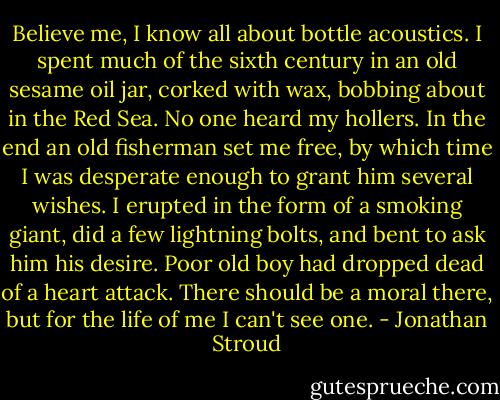 Believe me, I know all about bottle acoustics. I spent much of the sixth century in an old sesame oil jar, corked with wax, bobbing about in the Red Sea. No one heard my hollers. In the end an old fisherman set me free, by which time I was desperate enough to grant him several wishes. I erupted in the form of a smoking giant, did a few lightning bolts, and bent to ask him his desire. Poor old boy had dropped dead of a heart attack. There should be a moral there, but for the life of me I can't see one. - Jonathan Stroud