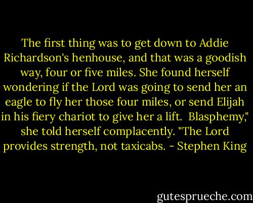 The first thing was to get down to Addie Richardson's henhouse, and that was a goodish way, four or five miles. She found herself wondering if the Lord was going to send her an eagle to fly her those four miles, or send Elijah in his fiery chariot to give her a lift.<br /><br />Blasphemy," she told herself complacently. "The Lord provides strength, not taxicabs. - Stephen King