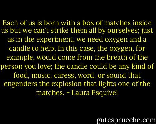 Each of us is born with a box of matches inside us but we can't strike them all by ourselves; just as in the experiment, we need oxygen and a candle to help. In this case, the oxygen, for example, would come from the breath of the person you love; the candle could be any kind of food, music, caress, word, or sound that engenders the explosion that lights one of the matches. - Laura Esquivel