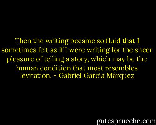 Then the writing became so fluid that I sometimes felt as if I were writing for the sheer pleasure of telling a story, which may be the human condition that most resembles levitation. - Gabriel García Márquez
