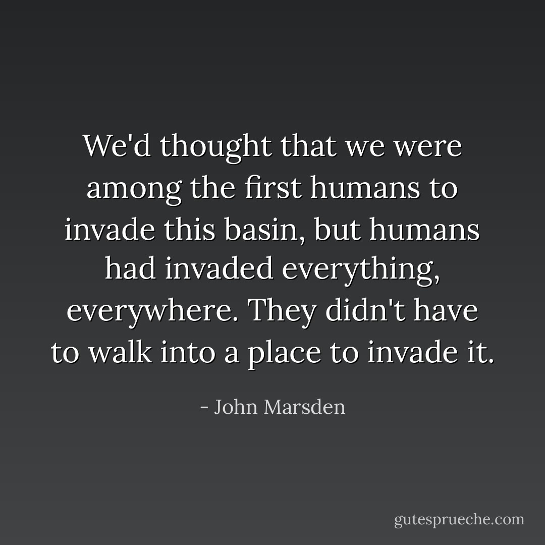 We'd thought that we were among the first humans to invade this basin, but humans had invaded everything, everywhere. They didn't have to walk into a place to invade it. - John Marsden