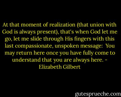 At that moment of realization (that union with God is always present), that's when God let me go, let me slide through His fingers with this last compassionate, unspoken message:<br /><br />You may return here once you have fully come to understand that you are always here. - Elizabeth Gilbert
