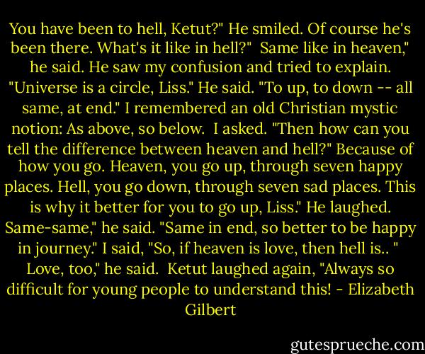You have been to hell, Ketut?"<br />He smiled. Of course he's been there.<br />What's it like in hell?" <br />Same like in heaven," he said.<br />He saw my confusion and tried to explain. "Universe is a circle, Liss."<br />He said. "To up, to down -- all same, at end."<br />I remembered an old Christian mystic notion: As above, so below. <br />I asked. "Then how can you tell the difference between heaven and hell?"<br />Because of how you go. Heaven, you go up, through seven happy places. Hell, you go down, through seven sad places. This is why it better for you to go up, Liss." He laughed.<br />Same-same," he said. "Same in end, so better to be happy in journey."<br />I said, "So, if heaven is love, then hell is.. " <br />Love, too," he said. <br />Ketut laughed again, "Always so difficult for young people to understand this! - Elizabeth Gilbert