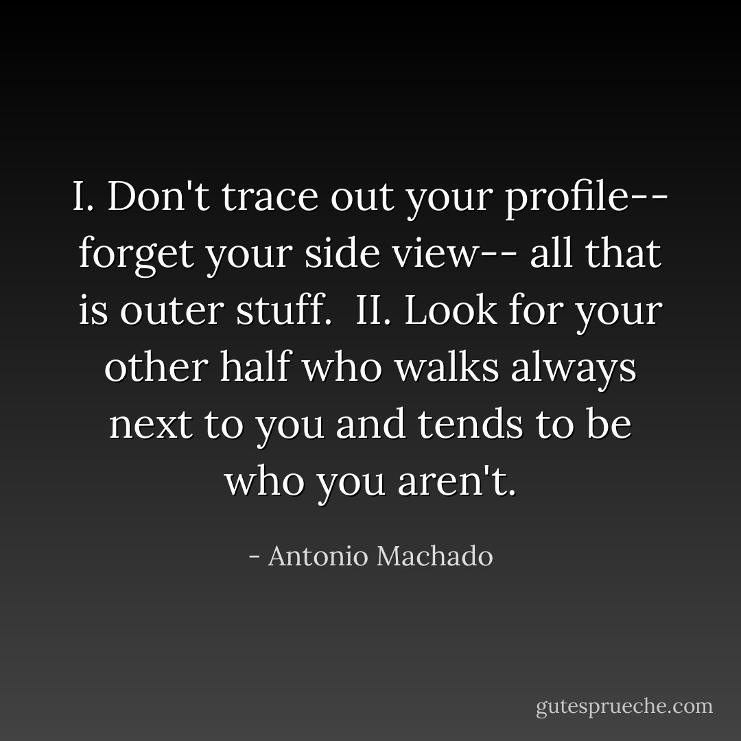 I.<br />Don't trace out your profile--<br />forget your side view--<br />all that is outer stuff.<br /><br />II.<br />Look for your other half<br />who walks always next to you<br />and tends to be who you aren't. - Antonio Machado