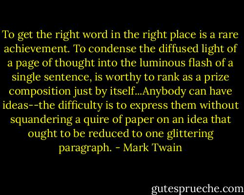 To get the right word in the right place is a rare achievement. To condense the diffused light of a page of thought into the luminous flash of a single sentence, is worthy to rank as a prize composition just by itself...Anybody can have ideas--the difficulty is to express them without squandering a quire of paper on an idea that ought to be reduced to one glittering paragraph. - Mark Twain