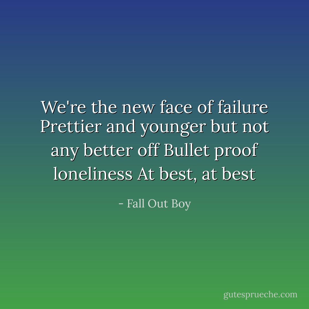 We're the new face of failure<br />Prettier and younger but not any better off<br />Bullet proof loneliness<br />At best, at best - Fall Out Boy