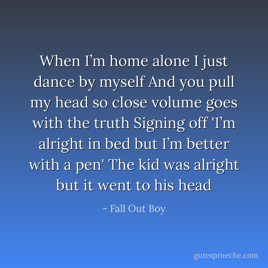 When I’m home alone I just dance by myself<br />And you pull my head so close volume goes with the truth<br />Signing off 'I’m alright in bed but I’m better with a pen'<br />The kid was alright but it went to his head - Fall Out Boy