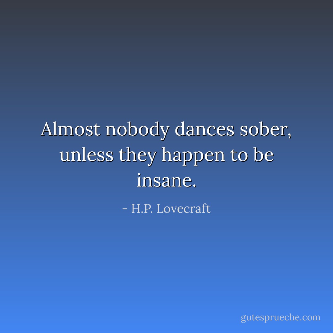 Almost nobody dances sober, unless they happen to be insane. - H.P. Lovecraft