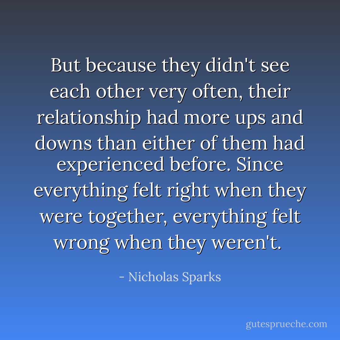 But because they didn't see each other very often, their relationship had more ups and downs than either of them had experienced before. Since everything felt right when they were together, everything felt wrong when they weren't.  - Nicholas Sparks