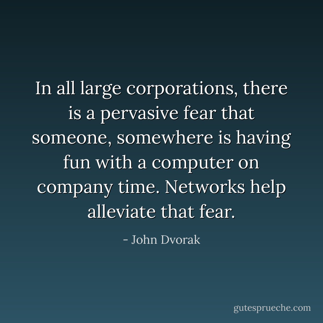 In all large corporations, there is a pervasive fear that someone, somewhere is having fun with a computer on company time. Networks help alleviate that fear. - John Dvorak