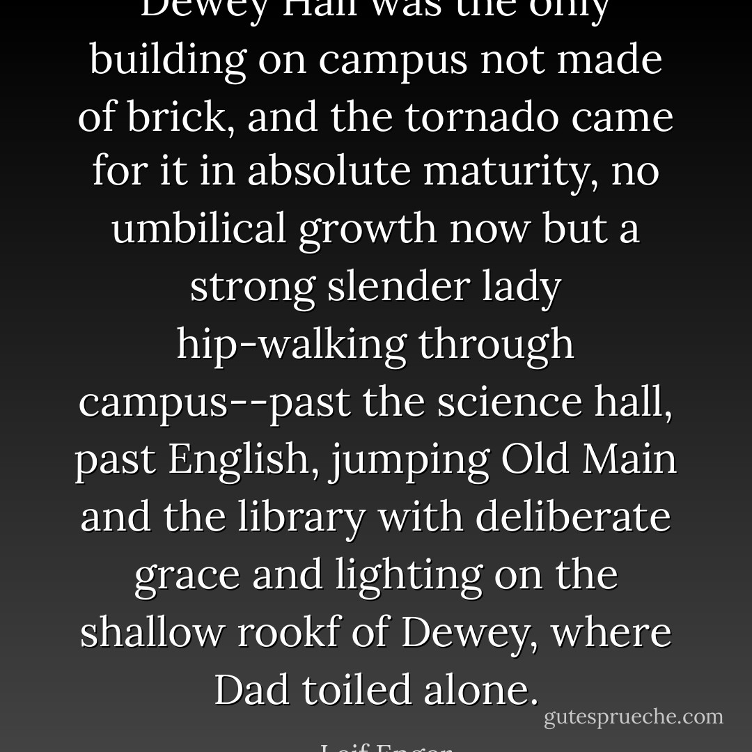 Dewey Hall was the only building on campus not made of brick, and the tornado came for it in absolute maturity, no umbilical growth now but a strong slender lady hip-walking through campus--past the science hall, past English, jumping Old Main and the library with deliberate grace and lighting on the shallow rookf of Dewey, where Dad toiled alone. - Leif Enger