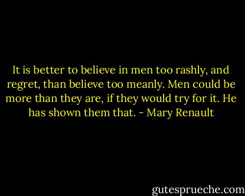 It is better to believe in men too rashly, and regret, than believe too meanly. Men could be more than they are, if they would try for it. He has shown them that. - Mary Renault