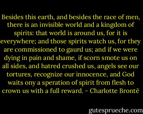 Besides this earth, and besides the race of men, there is an invisible world and a kingdom of spirits: that world is around us, for it is everywhere; and those spirits watch us, for they are commissioned to gaurd us; and if we were dying in pain and shame, if scorn smote us on all sides, and hatred crushed us, angels see our tortures, recognize our innocence, and God waits ony a speration of spirit from flesh to crown us with a full reward. - Charlotte Brontë