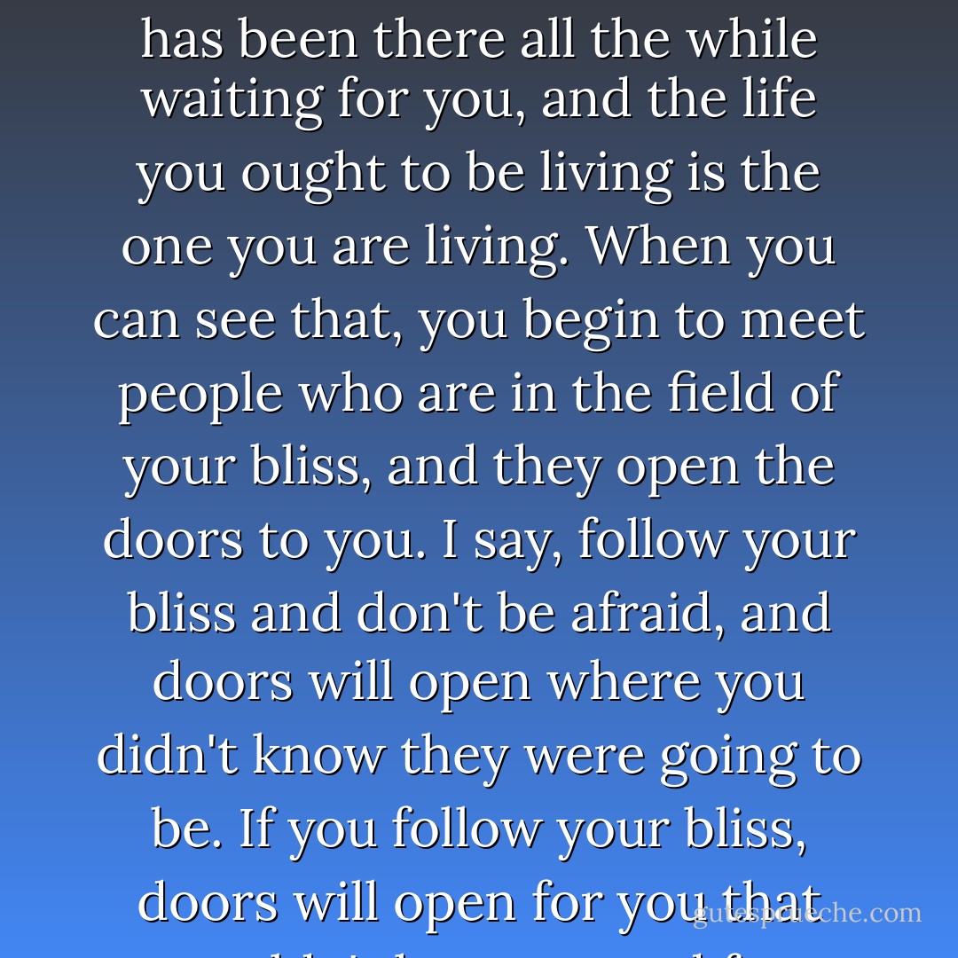 Follow your bliss.<br />If you do follow your bliss,<br />you put yourself on a kind of track<br />that has been there all the while waiting for you,<br />and the life you ought to be living<br />is the one you are living.<br />When you can see that,<br />you begin to meet people<br />who are in the field of your bliss,<br />and they open the doors to you.<br />I say, follow your bliss and don't be afraid,<br />and doors will open<br />where you didn't know they were going to be.<br />If you follow your bliss,<br />doors will open for you that wouldn't have opened for anyone else. - Joseph Campbell