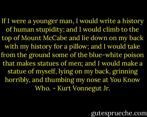 If I were a younger man, I would write a history of human stupidity; and I would climb to the top of Mount McCabe and lie down on my back with my history for a pillow; and I would take from the ground some of the blue-white poison that makes statues of men; and I would make a statue of myself, lying on my back, grinning horribly, and thumbing my nose at You Know Who. - Kurt Vonnegut Jr.