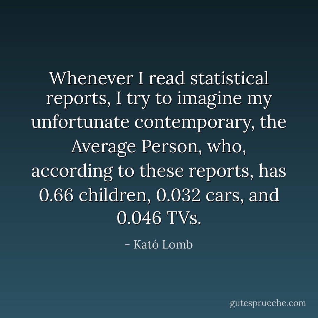 Whenever I read statistical reports, I try to imagine my unfortunate contemporary, the Average Person, who, according to these reports, has 0.66 children, 0.032 cars, and 0.046 TVs. - Kató Lomb