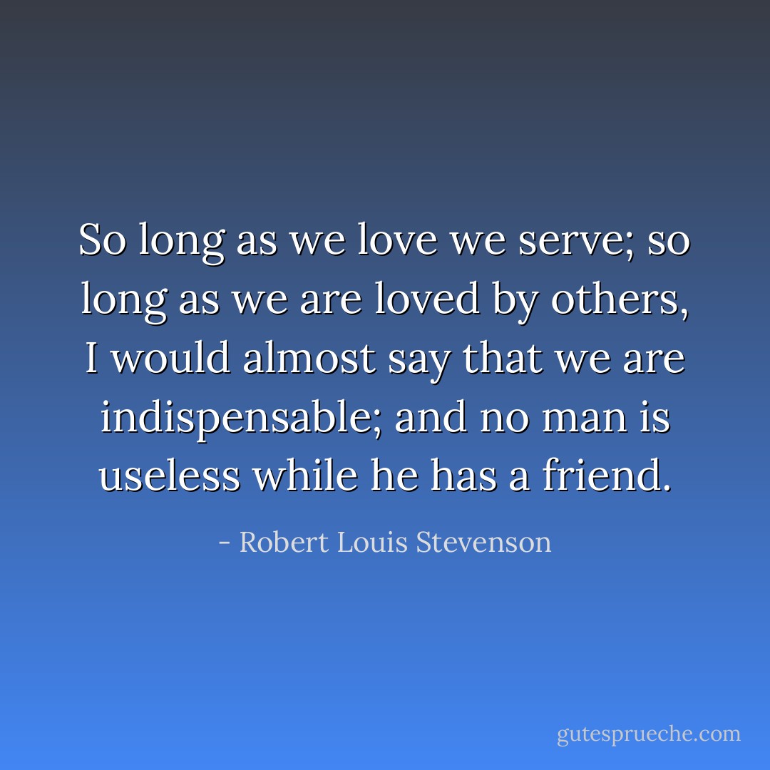 So long as we love we serve; so long as we are loved by others, I would almost say that we are indispensable; and no man is useless while he has a friend. - Robert Louis Stevenson