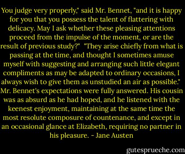 You judge very properly," said Mr. Bennet, "and it is happy for you that you possess the talent of flattering with delicacy. May I ask whether these pleasing attentions proceed from the impulse of the moment, or are the result of previous study?" <br />"They arise chiefly from what is passing at the time, and thought I sometimes amuse myself with suggesting and arranging such little elegant compliments as may be adapted to ordinary occasions, I always wish to give them as unstudied an air as possible." <br />Mr. Bennet's expectations were fully answered. His cousin was as absurd as he had hoped, and he listened with the keenest enjoyment, maintaining at the same time the most resolute composure of countenance, and except in an occasional glance at Elizabeth, requiring no partner in his pleasure. - Jane Austen