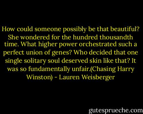 How could someone possibly be that beautiful? She wondered for the hundred thousandth time. What higher power orchestrated such a perfect union of genes? Who decided that one single solitary soul deserved skin like that? It was so fundamentally unfair.(Chasing Harry Winston) - Lauren Weisberger