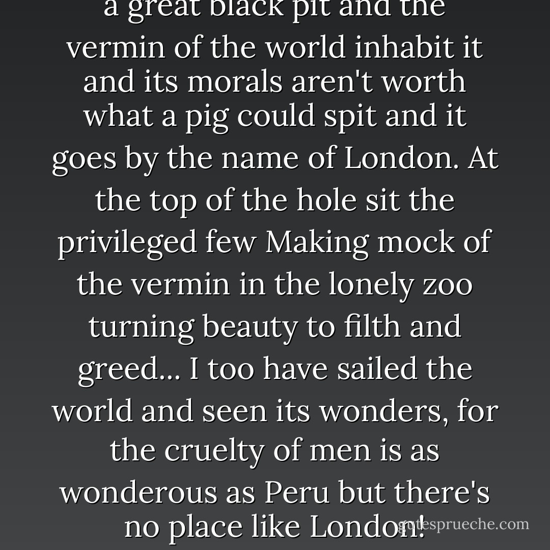 There's a hole in the world like a great black pit<br />and the vermin of the world inhabit it<br />and its morals aren't worth what a pig could spit<br />and it goes by the name of London.<br />At the top of the hole sit the privileged few<br />Making mock of the vermin in the lonely zoo<br />turning beauty to filth and greed...<br />I too have sailed the world and seen its wonders,<br />for the cruelty of men is as wonderous as Peru<br />but there's no place like London! - Stephen Sondheim