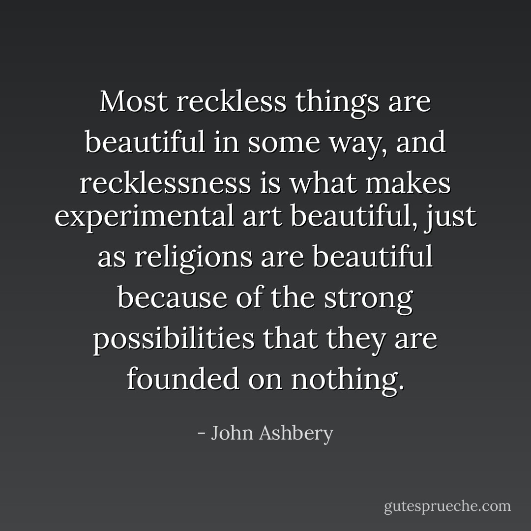 Most reckless things are beautiful in some way, and recklessness is what makes experimental art beautiful, just as religions are beautiful because of the strong possibilities that they are founded on nothing. - John Ashbery