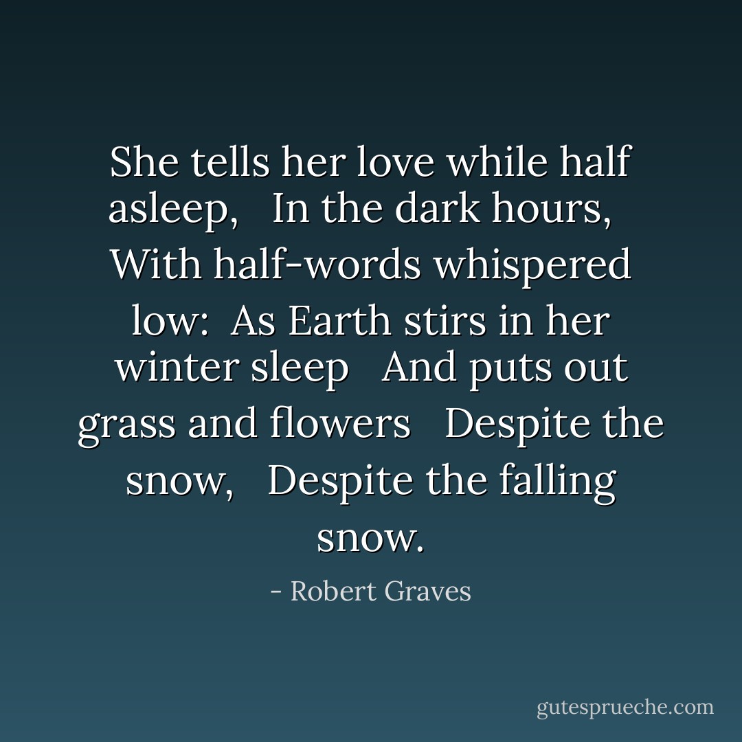 She tells her love while half asleep, <br /> In the dark hours, <br /> With half-words whispered low: <br />As Earth stirs in her winter sleep <br /> And puts out grass and flowers <br /> Despite the snow, <br /> Despite the falling snow. - Robert Graves