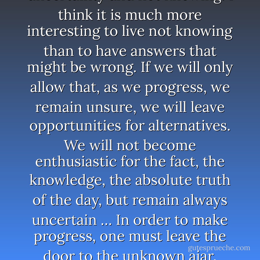 I can live with doubt and uncertainty and not knowing. I think it is much more interesting to live not knowing than to have answers that might be wrong. If we will only allow that, as we progress, we remain unsure, we will leave opportunities for alternatives. We will not become enthusiastic for the fact, the knowledge, the absolute truth of the day, but remain always uncertain … In order to make progress, one must leave the door to the unknown ajar. - Richard P. Feynman